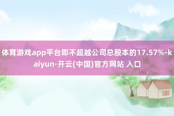   体育游戏app平台即不超越公司总股本的17.57%-kaiyun·开云(中国)官方网站 入口