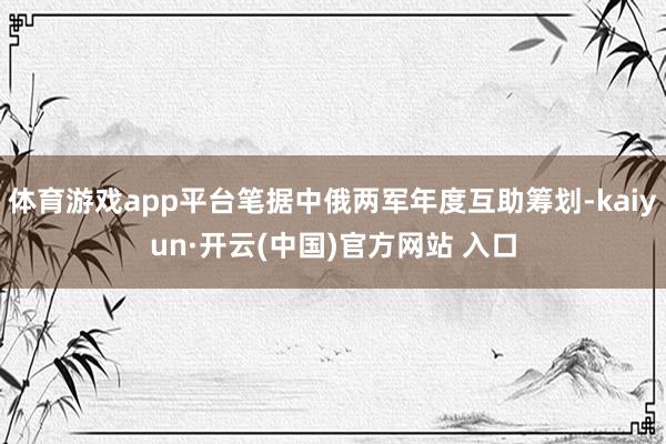   体育游戏app平台笔据中俄两军年度互助筹划-kaiyun·开云(中国)官方网站 入口