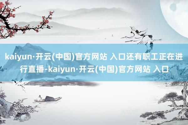   kaiyun·开云(中国)官方网站 入口还有职工正在进行直播-kaiyun·开云(中国)官方网站 入口