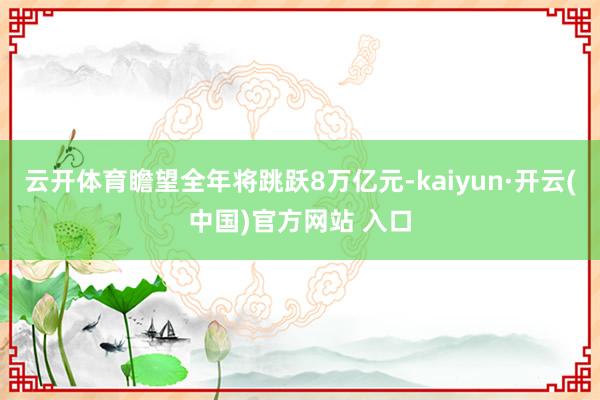   云开体育瞻望全年将跳跃8万亿元-kaiyun·开云(中国)官方网站 入口