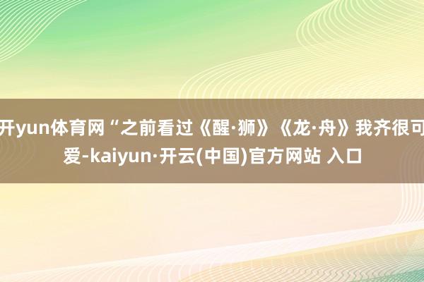   开yun体育网“之前看过《醒·狮》《龙·舟》我齐很可爱-kaiyun·开云(中国)官方网站 入口