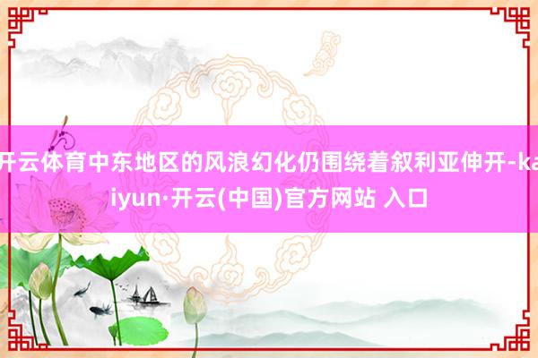   开云体育中东地区的风浪幻化仍围绕着叙利亚伸开-kaiyun·开云(中国)官方网站 入口