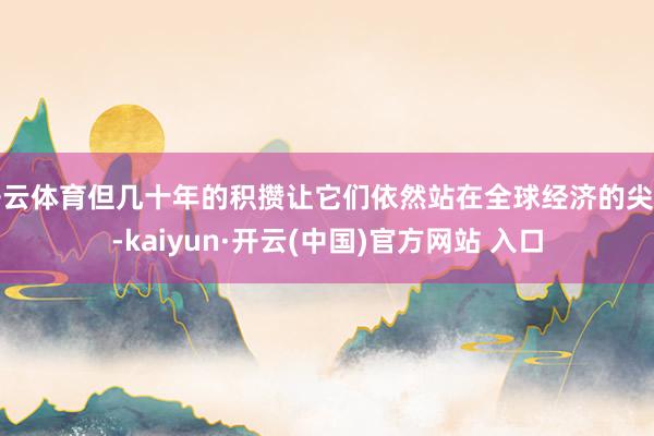   开云体育但几十年的积攒让它们依然站在全球经济的尖端-kaiyun·开云(中国)官方网站 入口