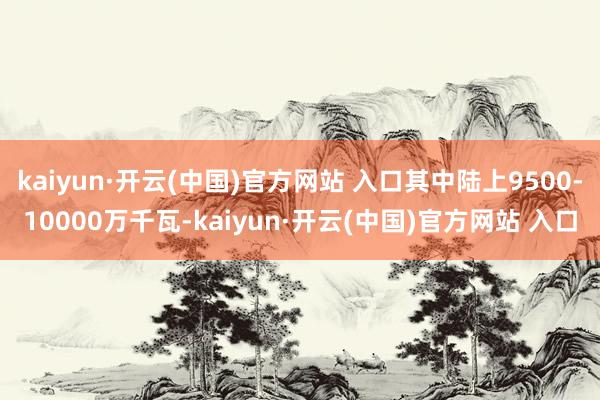   kaiyun·开云(中国)官方网站 入口其中陆上9500-10000万千瓦-kaiyun·开云(中国)官方网站 入口