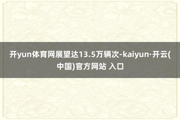   开yun体育网展望达13.5万辆次-kaiyun·开云(中国)官方网站 入口