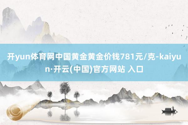   开yun体育网中国黄金黄金价钱781元/克-kaiyun·开云(中国)官方网站 入口