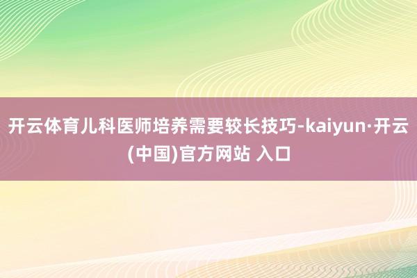   开云体育儿科医师培养需要较长技巧-kaiyun·开云(中国)官方网站 入口
