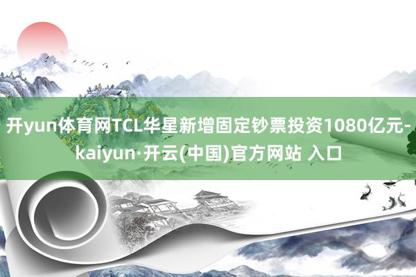   开yun体育网TCL华星新增固定钞票投资1080亿元-kaiyun·开云(中国)官方网站 入口