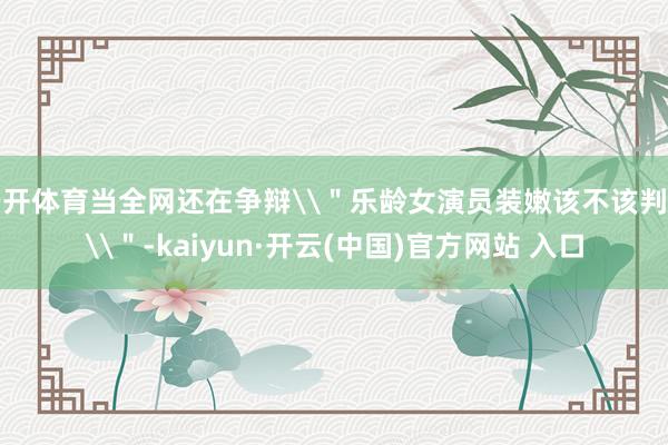   云开体育当全网还在争辩\＂乐龄女演员装嫩该不该判刑\＂-kaiyun·开云(中国)官方网站 入口