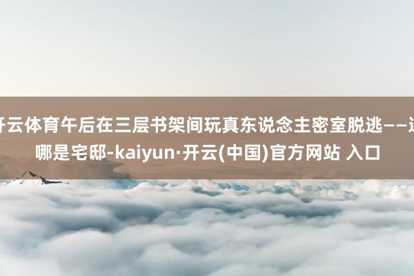  开云体育午后在三层书架间玩真东说念主密室脱逃——这哪是宅邸-kaiyun·开云(中国)官方网站 入口