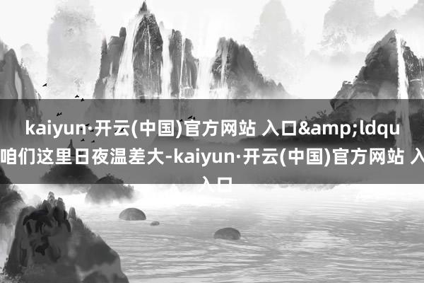   kaiyun·开云(中国)官方网站 入口&ldquo;咱们这里日夜温差大-kaiyun·开云(中国)官方网站 入口