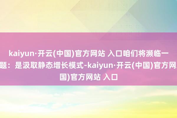   kaiyun·开云(中国)官方网站 入口咱们将濒临一个聘任题：是汲取静态增长模式-kaiyun·开云(中国)官方网站 入口