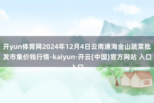   开yun体育网2024年12月4日云南通海金山蔬菜批发市集价钱行情-kaiyun·开云(中国)官方网站 入口