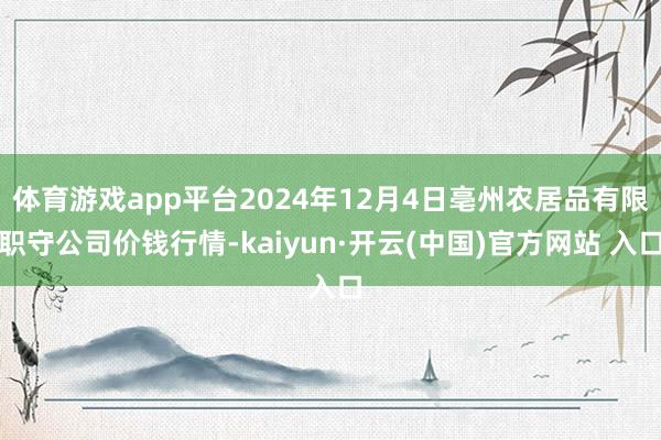  体育游戏app平台2024年12月4日亳州农居品有限职守公司价钱行情-kaiyun·开云(中国)官方网站 入口