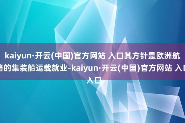   kaiyun·开云(中国)官方网站 入口其方针是欧洲航路的集装船运载就业-kaiyun·开云(中国)官方网站 入口