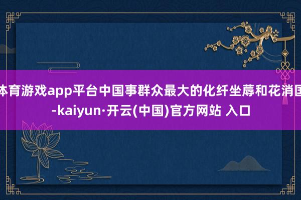   体育游戏app平台中国事群众最大的化纤坐蓐和花消国-kaiyun·开云(中国)官方网站 入口