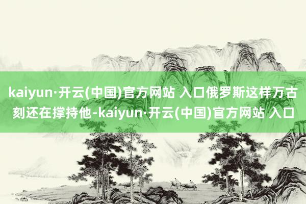   kaiyun·开云(中国)官方网站 入口俄罗斯这样万古刻还在撑持他-kaiyun·开云(中国)官方网站 入口