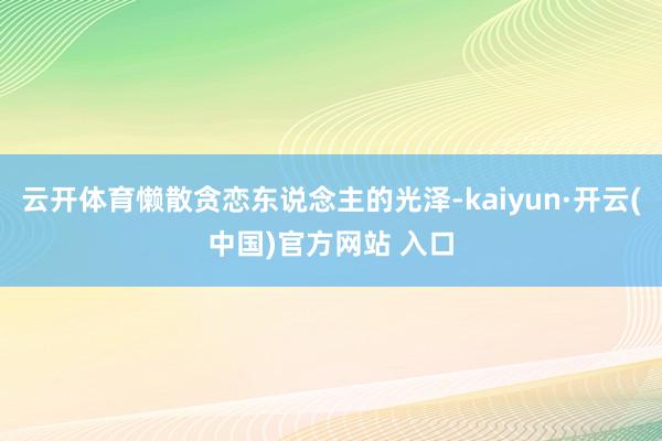   云开体育懒散贪恋东说念主的光泽-kaiyun·开云(中国)官方网站 入口